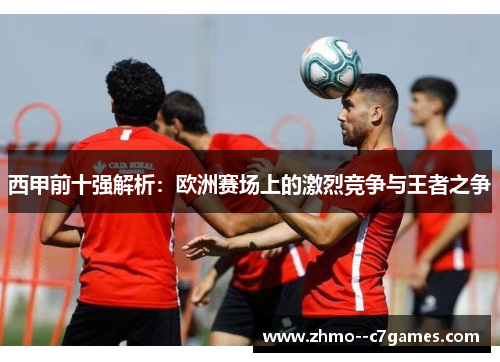 西甲前十强解析:欧洲赛场上的激烈竞争与王者之争 西甲前十强解析:欧洲赛场上的激烈竞争与王者之争