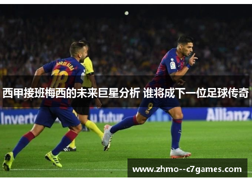 西甲接班梅西的未来巨星分析 谁将成下一位足球传奇 西甲接班梅西的未来巨星分析 谁将成下一位足球传奇