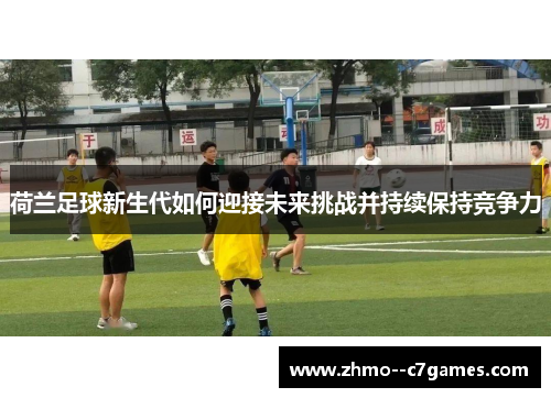 荷兰足球新生代如何迎接未来挑战并持续保持竞争力 荷兰足球新生代如何迎接未来挑战并持续保持竞争力