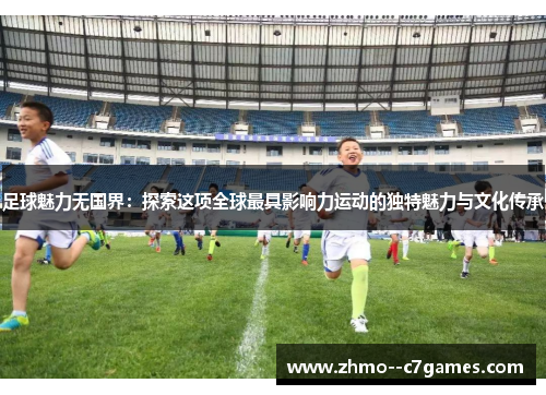足球魅力无国界：探索这项全球最具影响力运动的独特魅力与文化传承